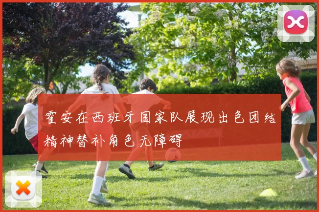 霍安在西班牙国家队展现出色团结精神替补角色无障碍