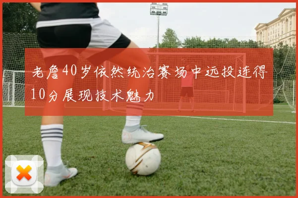 老詹40岁依然统治赛场中远投连得10分展现技术魅力