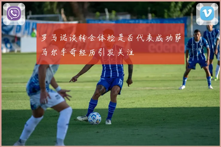罗马诺谈转会体检是否代表成功萨马尔季奇经历引发关注