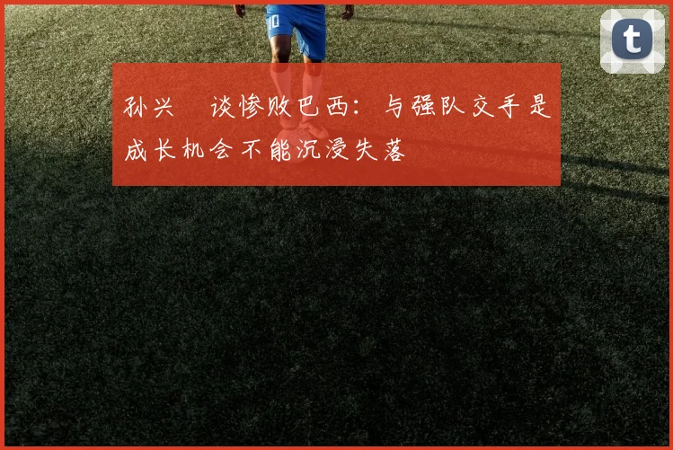 孙兴慜谈惨败巴西：与强队交手是成长机会不能沉浸失落