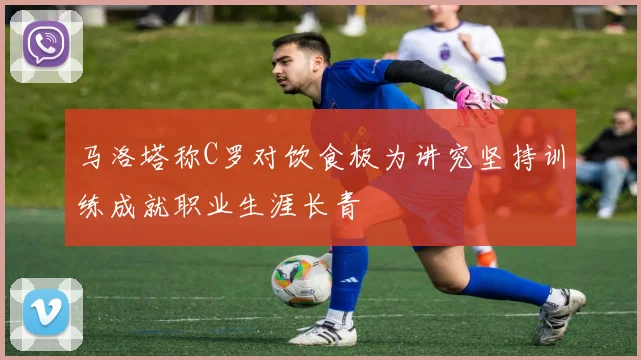 马洛塔称C罗对饮食极为讲究坚持训练成就职业生涯长青