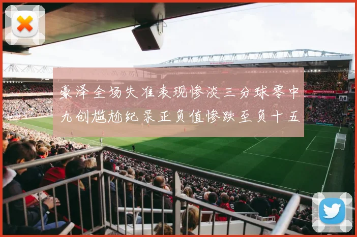 豪泽全场失准表现惨淡三分球零中九创尴尬纪录正负值惨跌至负十五