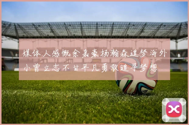 媒体人感慨余嘉豪杨瀚森追梦海外小曾立志不甘平凡勇敢追寻梦想