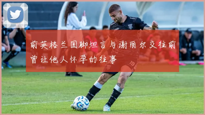 前英格兰国脚坦言与谢丽尔交往前曾让他人怀孕的往事