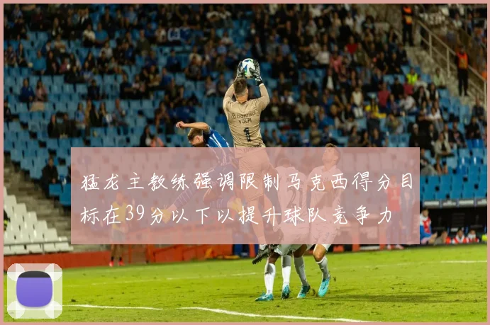 猛龙主教练强调限制马克西得分目标在39分以下以提升球队竞争力