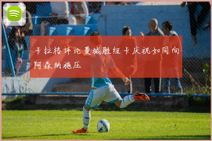卡拉格评论曼城胜纽卡庆祝如同向阿森纳施压