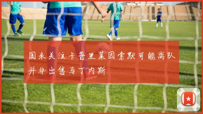 国米关注卡普里莱因索默可能离队并非出售马丁内斯
