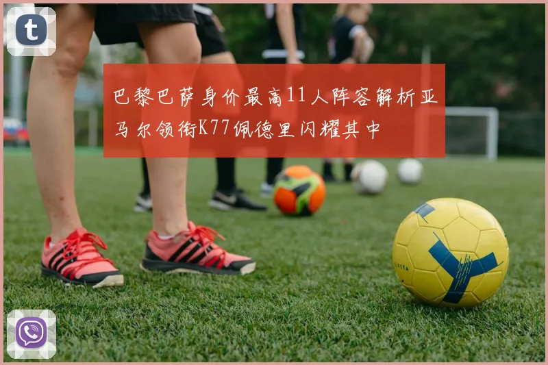 巴黎巴萨身价最高11人阵容解析亚马尔领衔K77佩德里闪耀其中