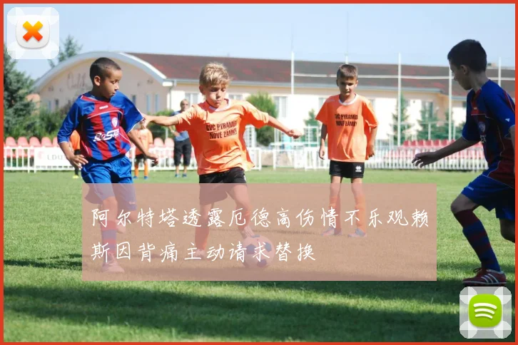 阿尔特塔透露厄德高伤情不乐观赖斯因背痛主动请求替换