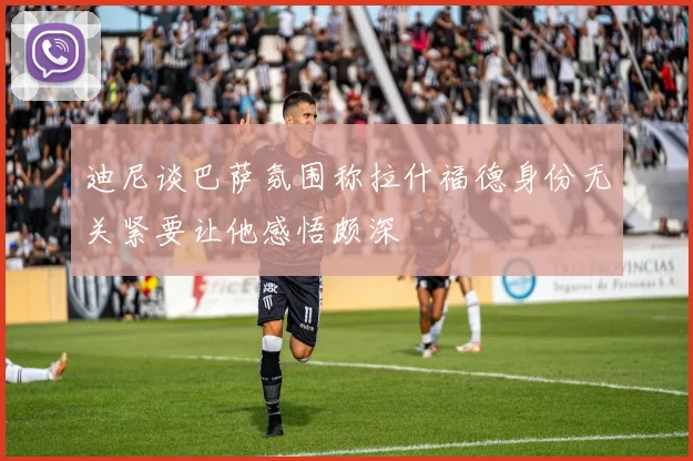 迪尼谈巴萨氛围称拉什福德身份无关紧要让他感悟颇深