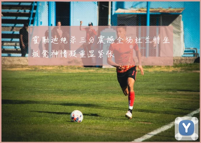 霍勒迪绝杀三分震撼全场杜兰特坐板凳神情凝重显紧张