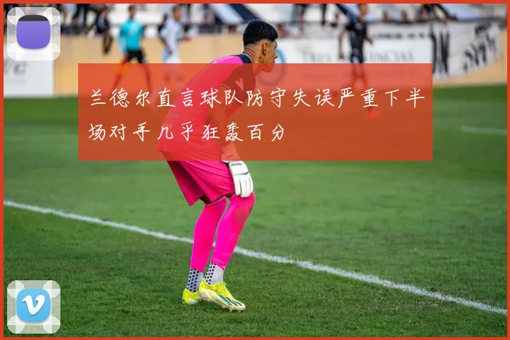 兰德尔直言球队防守失误严重下半场对手几乎狂轰百分