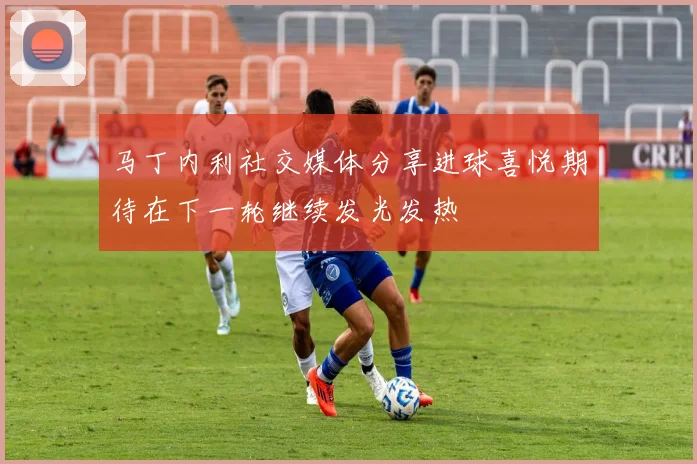 马丁内利社交媒体分享进球喜悦期待在下一轮继续发光发热