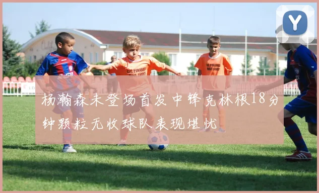 杨瀚森未登场首发中锋克林根18分钟颗粒无收球队表现堪忧