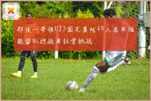 邵佳一带领U23国足集结49人名单谁能留队迎战库拉索挑战