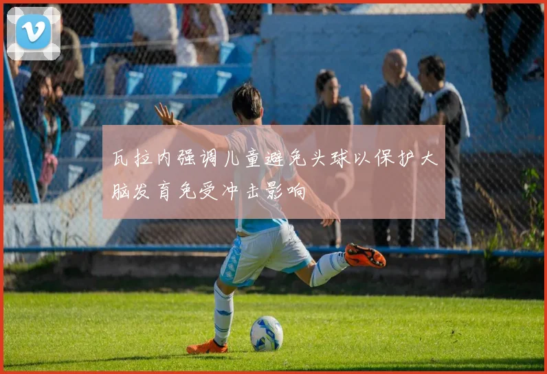 瓦拉内强调儿童避免头球以保护大脑发育免受冲击影响