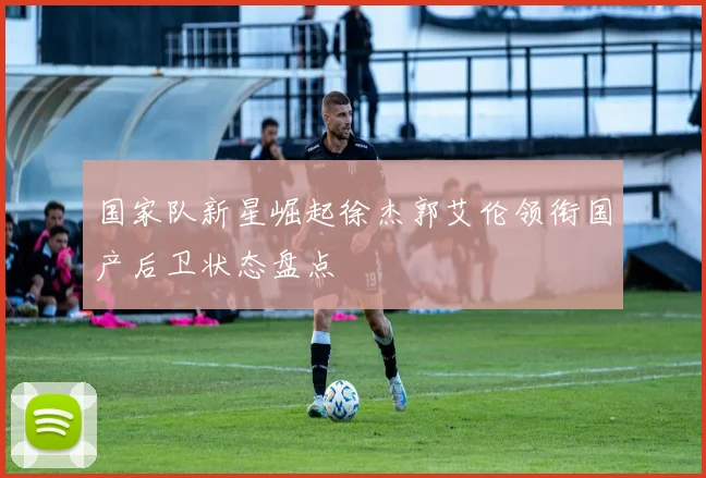 国家队新星崛起徐杰郭艾伦领衔国产后卫状态盘点