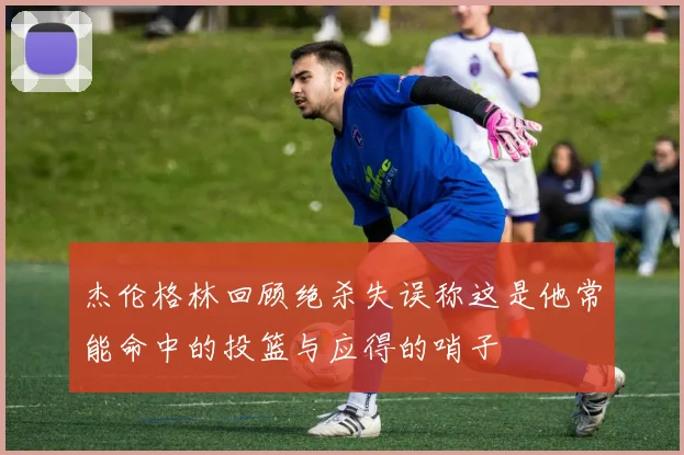 杰伦格林回顾绝杀失误称这是他常能命中的投篮与应得的哨子