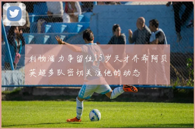 利物浦力争留住15岁天才乔希阿贝英超多队密切关注他的动态