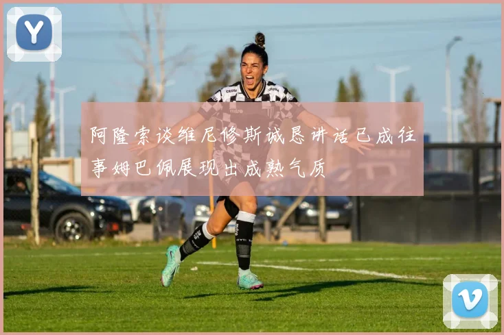 阿隆索谈维尼修斯诚恳讲话已成往事姆巴佩展现出成熟气质