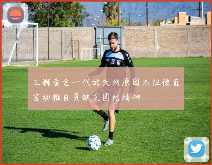 三狮黄金一代的失利原因杰拉德直言幼稚自负缺乏团结精神