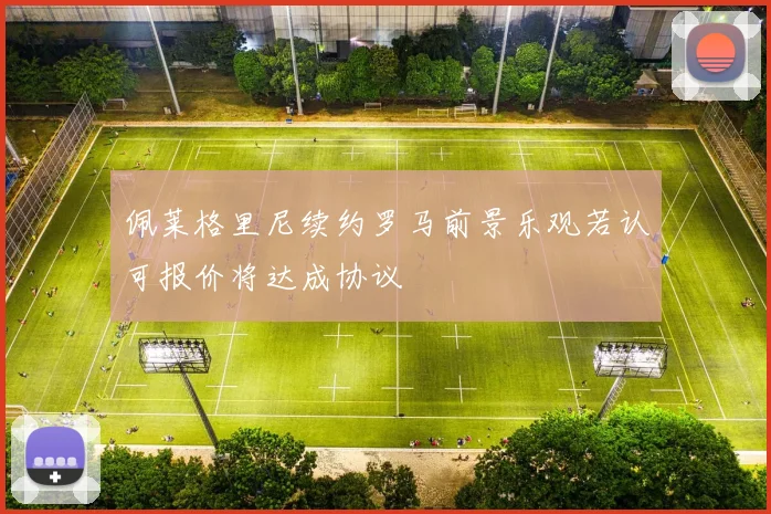 佩莱格里尼续约罗马前景乐观若认可报价将达成协议
