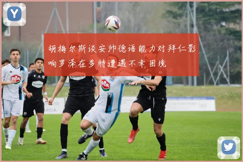 胡梅尔斯谈安帅德语能力对拜仁影响罗泽在多特遭遇不幸困境