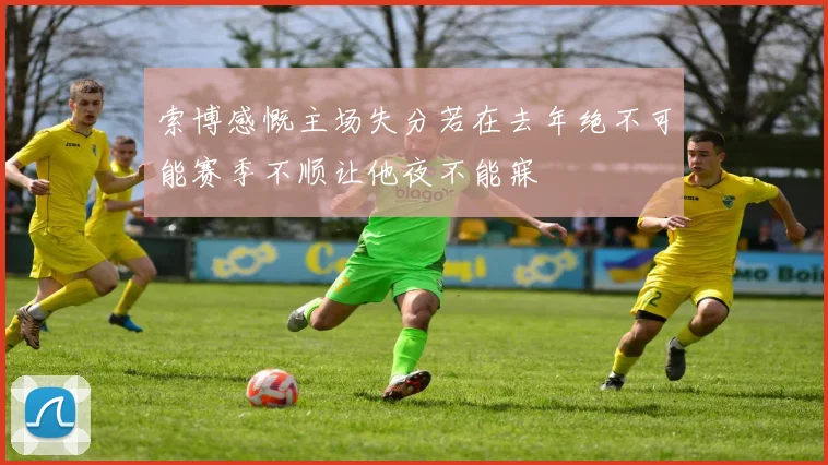 索博感慨主场失分若在去年绝不可能赛季不顺让他夜不能寐