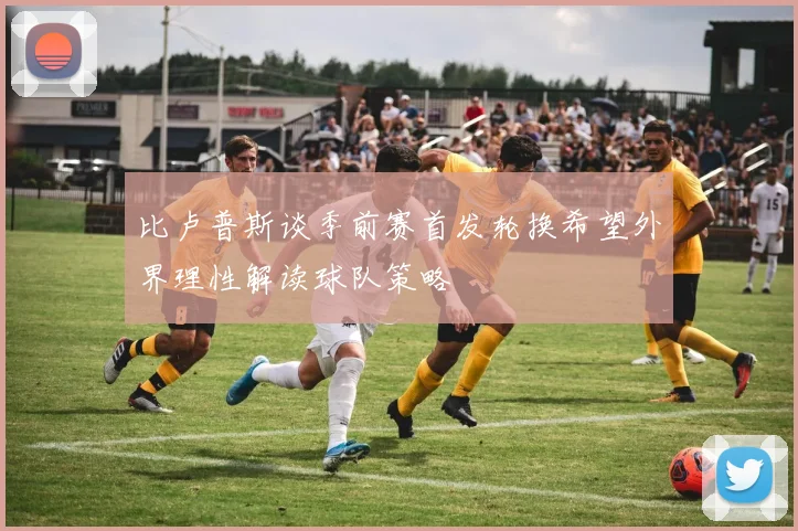 比卢普斯谈季前赛首发轮换希望外界理性解读球队策略
