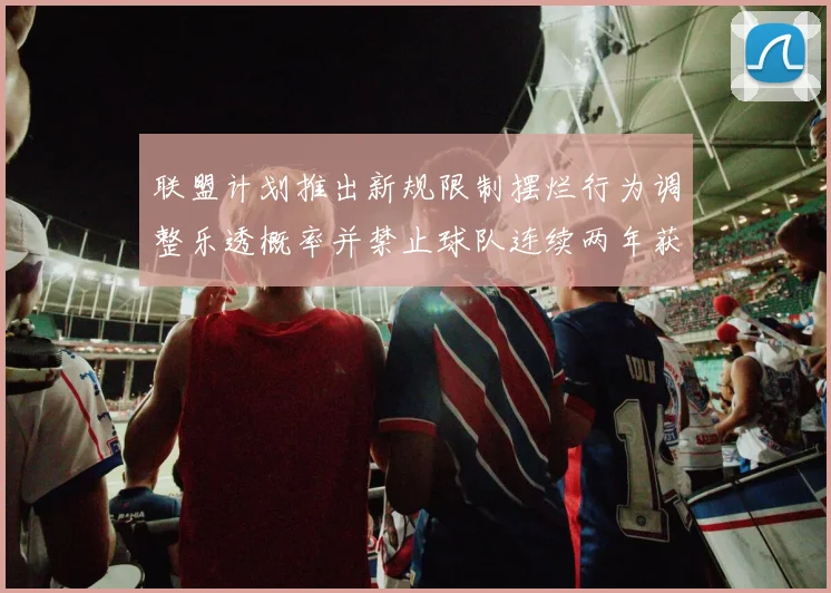 联盟计划推出新规限制摆烂行为调整乐透概率并禁止球队连续两年获得前四选秀权