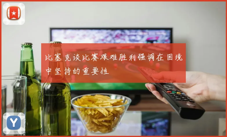 比塞克谈比赛艰难胜利强调在困境中坚持的重要性