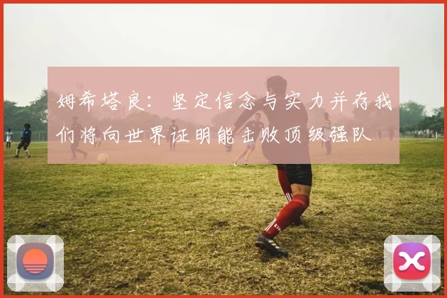 姆希塔良：坚定信念与实力并存我们将向世界证明能击败顶级强队