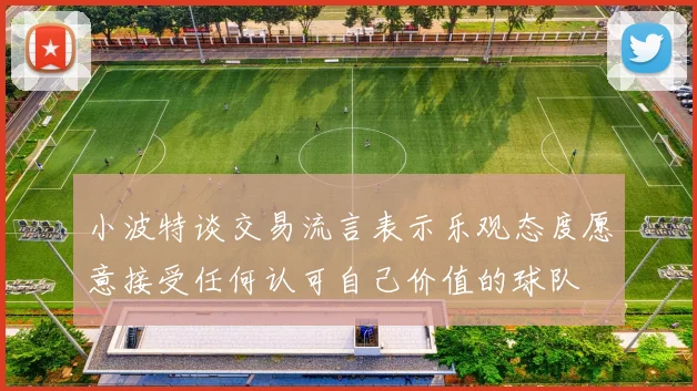 小波特谈交易流言表示乐观态度愿意接受任何认可自己价值的球队