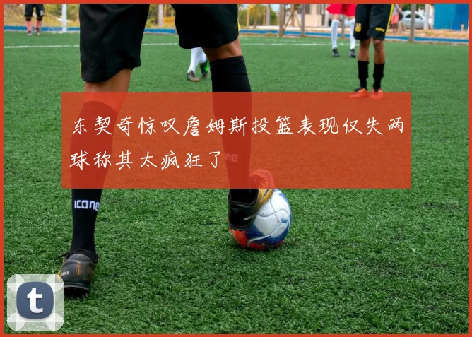 东契奇惊叹詹姆斯投篮表现仅失两球称其太疯狂了