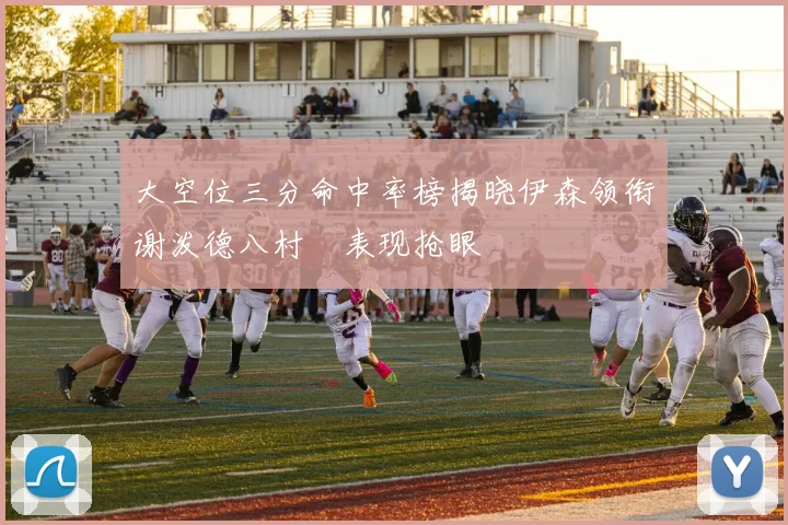 大空位三分命中率榜揭晓伊森领衔谢泼德八村塁表现抢眼
