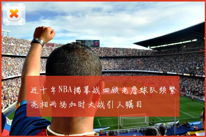 近十年NBA揭幕战回顾老詹球队频繁亮相两场加时大战引人瞩目
