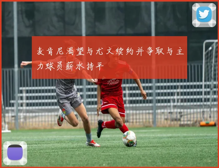 麦肯尼渴望与尤文续约并争取与主力球员薪水持平