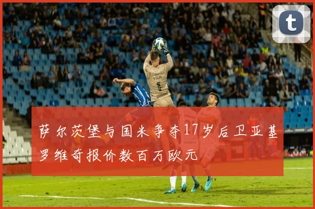 萨尔茨堡与国米争夺17岁后卫亚基罗维奇报价数百万欧元
